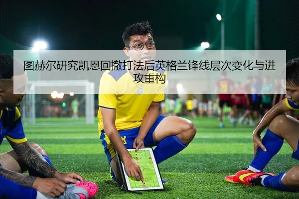 图赫尔研究凯恩回撤打法后英格兰锋线层次变化与进攻重构